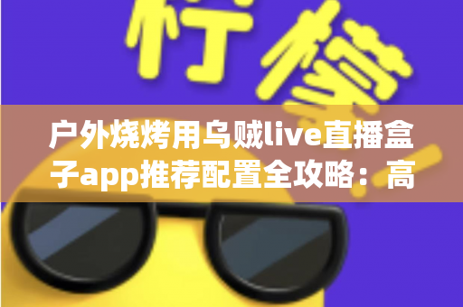 户外烧烤用乌贼live直播盒子app推荐配置全攻略：高清流畅开播一步到位