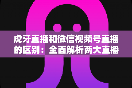 虎牙直播和微信视频号直播的区别：全面解析两大直播平台的差异与选择指南