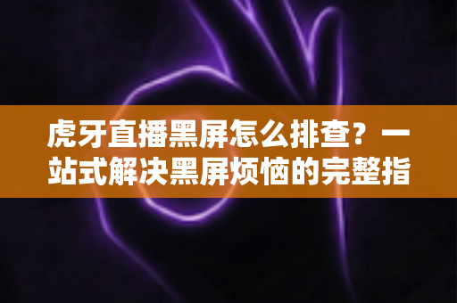虎牙直播黑屏怎么排查？一站式解决黑屏烦恼的完整指南