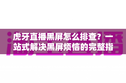 虎牙直播黑屏怎么排查？一站式解决黑屏烦恼的完整指南