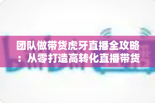团队做带货虎牙直播全攻略：从零打造高转化直播带货团队的实战指南