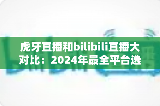 虎牙直播和bilibili直播大对比:2024年最全平台选择指南,看完秒懂该选谁! 虎牙直播和bilibili直播大对比:2024年最全平台选择指南,看完秒懂该选谁!