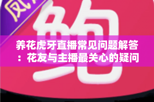 养花虎牙直播常见问题解答：花友与主播最关心的疑问一文讲透