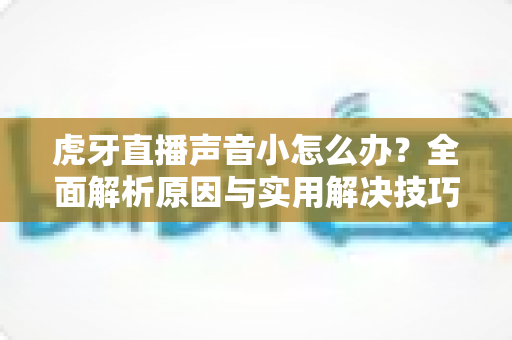 虎牙直播声音小怎么办?全面解析原因与实用解决技巧 虎牙直播声音小怎么办?全面解析原因与实用解决技巧
