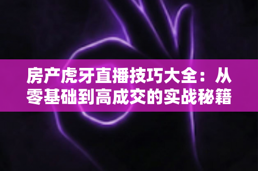 房产虎牙直播技巧大全：从零基础到高成交的实战秘籍，助你快速成为房产直播带货专家