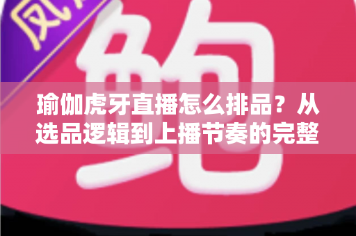 瑜伽虎牙直播怎么排品？从选品逻辑到上播节奏的完整实战指南