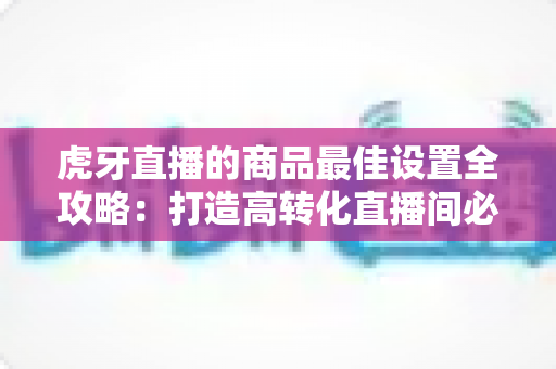 虎牙直播的商品最佳设置全攻略：打造高转化直播间必备实操指南