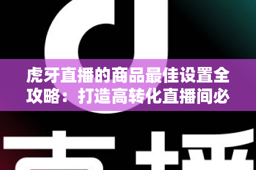 虎牙直播的商品最佳设置全攻略：打造高转化直播间必备实操指南