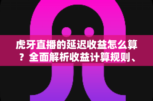 虎牙直播的延迟收益怎么算?全面解析收益计算规则、结算周期与提现流程 虎牙直播的延迟收益怎么算?全面解析收益计算规则、结算周期与提现流程