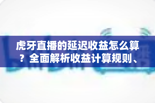 虎牙直播的延迟收益怎么算?全面解析收益计算规则、结算周期与提现流程 虎牙直播的延迟收益怎么算?全面解析收益计算规则、结算周期与提现流程