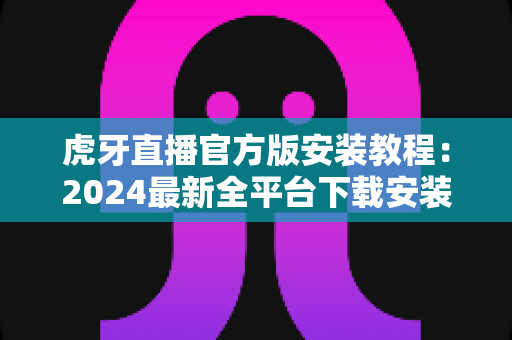 虎牙直播官方版安装教程:2024最新全平台下载安装指南,小白也能三分钟搞定 虎牙直播官方版安装教程:2024最新全平台下载安装指南,小白也能三分钟搞定
