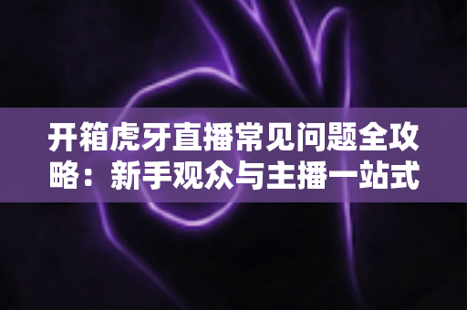 开箱虎牙直播常见问题全攻略：新手观众与主播一站式避坑指南