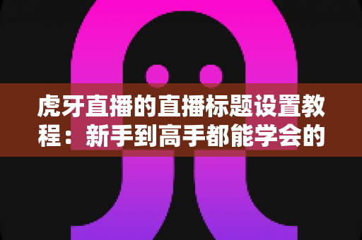 虎牙直播的直播标题设置教程:新手到高手都能学会的高点击率标题打造指南 虎牙直播的直播标题设置教程:新手到高手都能学会的高点击率标题打造指南
