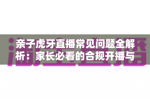 亲子虎牙直播常见问题全解析:家长必看的合规开播与安全守护指南 亲子虎牙直播常见问题全解析:家长必看的合规开播与安全守护指南