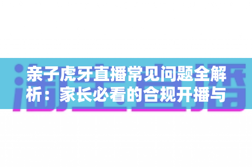 亲子虎牙直播常见问题全解析:家长必看的合规开播与安全守护指南 亲子虎牙直播常见问题全解析:家长必看的合规开播与安全守护指南