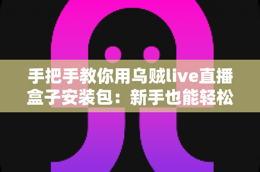 手把手教你用乌贼live直播盒子安装包:新手也能轻松搞定的完整安装与使用指南 手把手教你用乌贼live直播盒子安装包:新手也能轻松搞定的完整安装与使用指南