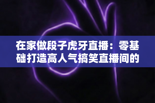 在家做段子虎牙直播:零基础打造高人气搞笑直播间的完整指南 在家做段子虎牙直播:零基础打造高人气搞笑直播间的完整指南