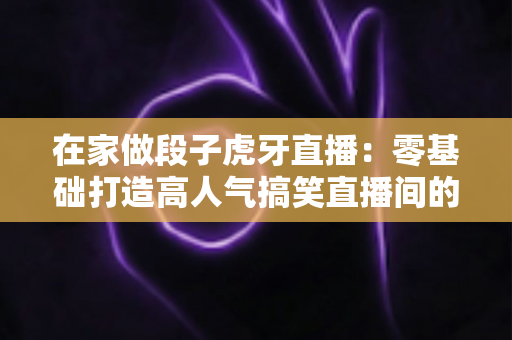 在家做段子虎牙直播:零基础打造高人气搞笑直播间的完整指南 在家做段子虎牙直播:零基础打造高人气搞笑直播间的完整指南