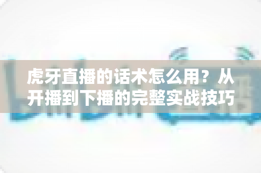 虎牙直播的话术怎么用？从开播到下播的完整实战技巧全解析