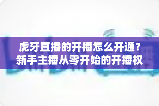 虎牙直播的开播怎么开通？新手主播从零开始的开播权限开通全流程实用指南