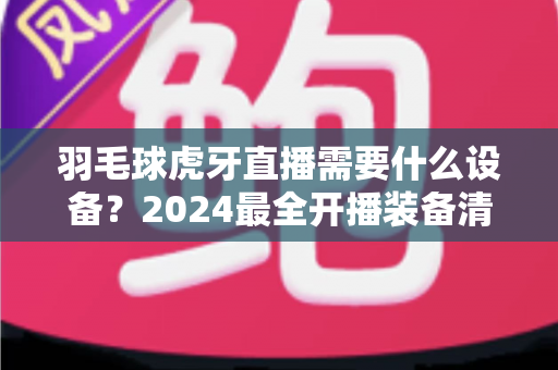 羽毛球虎牙直播需要什么设备？2024最全开播装备清单与实战指南