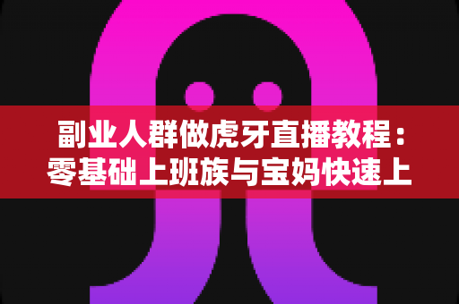 副业人群做虎牙直播教程：零基础上班族与宝妈快速上手指南，轻松开启第二收入