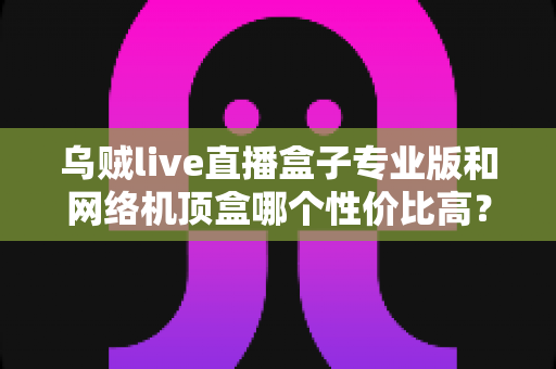 乌贼live直播盒子专业版和网络机顶盒哪个性价比高？2025年家庭观影设备深度对比与选购指南