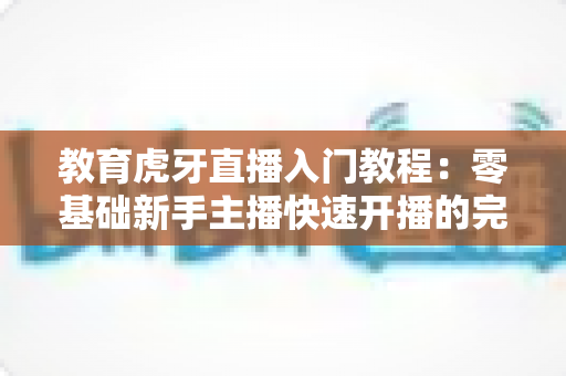 教育虎牙直播入门教程：零基础新手主播快速开播的完整实战指南