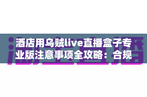 酒店用乌贼live直播盒子专业版注意事项全攻略:合规运营让酒店直播卖房更高效、更安心 酒店用乌贼live直播盒子专业版注意事项全攻略:合规运营让酒店直播卖房更高效、更安心
