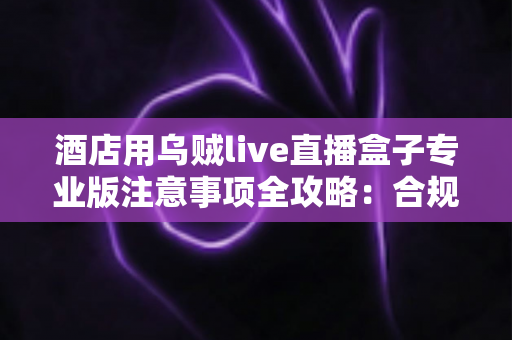 酒店用乌贼live直播盒子专业版注意事项全攻略：合规运营让酒店直播卖房更高效、更安心