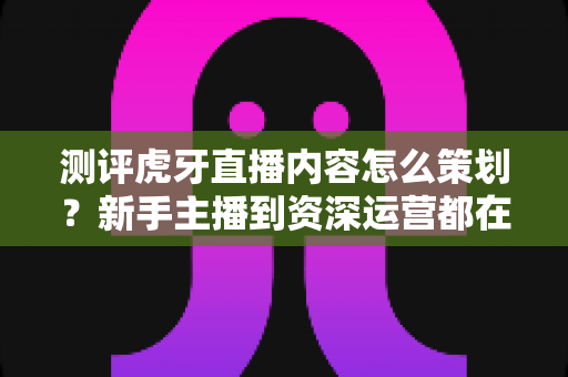测评虎牙直播内容怎么策划？新手主播到资深运营都在用的全流程实战指南