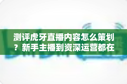 测评虎牙直播内容怎么策划？新手主播到资深运营都在用的全流程实战指南