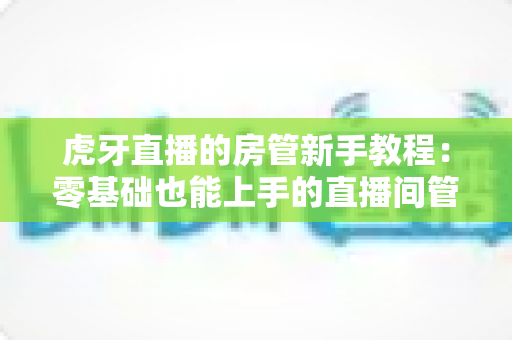 虎牙直播的房管新手教程:零基础也能上手的直播间管理全攻略 虎牙直播的房管新手教程:零基础也能上手的直播间管理全攻略