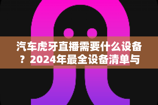 汽车虎牙直播需要什么设备?2024年最全设备清单与新手入门指南 汽车虎牙直播需要什么设备?2024年最全设备清单与新手入门指南