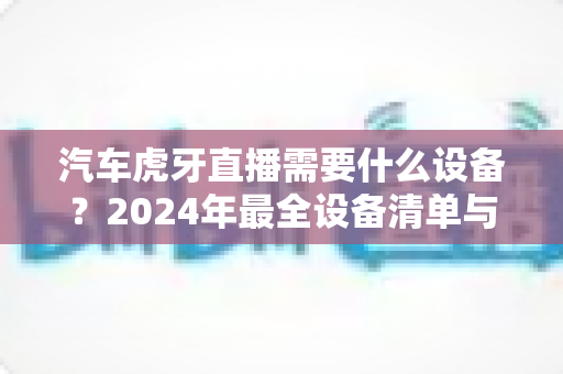 汽车虎牙直播需要什么设备?2024年最全设备清单与新手入门指南 汽车虎牙直播需要什么设备?2024年最全设备清单与新手入门指南