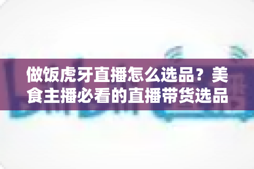 做饭虎牙直播怎么选品？美食主播必看的直播带货选品全攻略