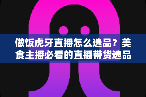 做饭虎牙直播怎么选品？美食主播必看的直播带货选品全攻略