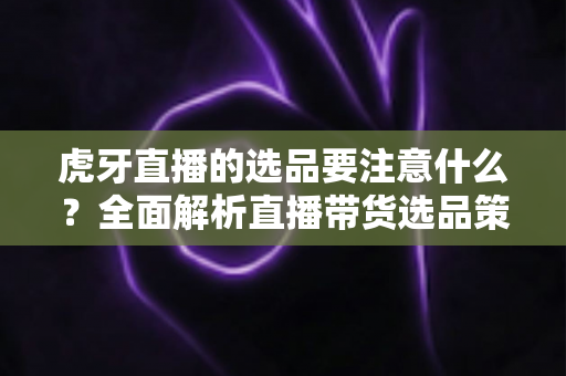 虎牙直播的选品要注意什么?全面解析直播带货选品策略与实战避坑指南 虎牙直播的选品要注意什么?全面解析直播带货选品策略与实战避坑指南