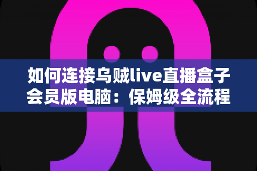 如何连接乌贼live直播盒子会员版电脑：保姆级全流程教程，新手也能三分钟快速上手