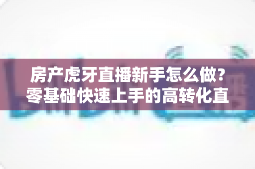 房产虎牙直播新手怎么做?零基础快速上手的高转化直播实战全攻略 房产虎牙直播新手怎么做?零基础快速上手的高转化直播实战全攻略