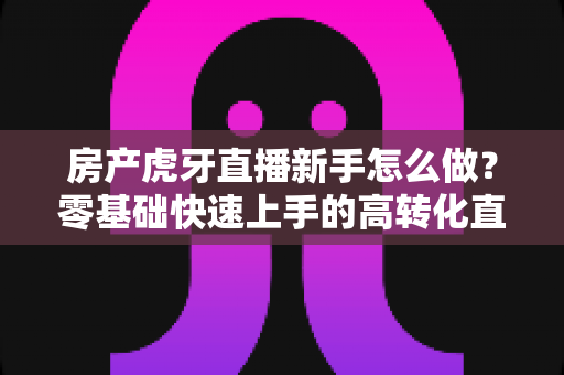 房产虎牙直播新手怎么做？零基础快速上手的高转化直播实战全攻略