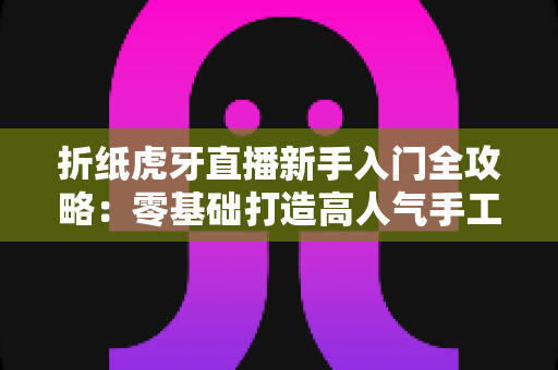 折纸虎牙直播新手入门全攻略：零基础打造高人气手工直播间