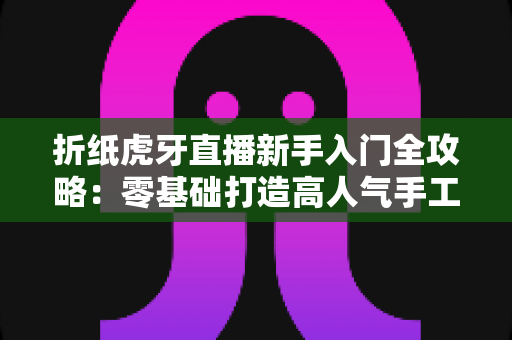 折纸虎牙直播新手入门全攻略：零基础打造高人气手工直播间