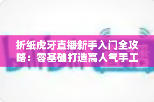 折纸虎牙直播新手入门全攻略：零基础打造高人气手工直播间