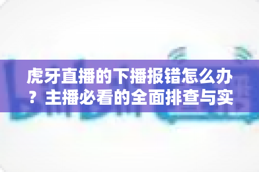 虎牙直播的下播报错怎么办?主播必看的全面排查与实用解决指南 虎牙直播的下播报错怎么办?主播必看的全面排查与实用解决指南