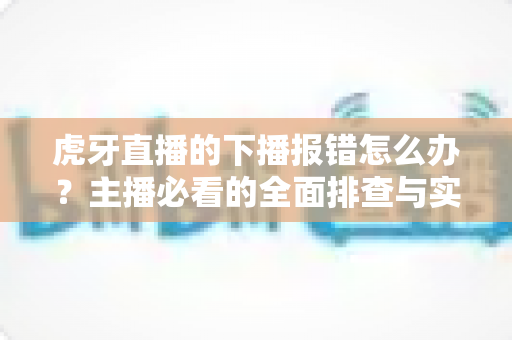 虎牙直播的下播报错怎么办?主播必看的全面排查与实用解决指南 虎牙直播的下播报错怎么办?主播必看的全面排查与实用解决指南