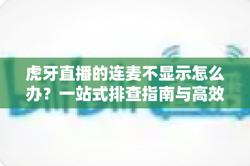 虎牙直播的连麦不显示怎么办?一站式排查指南与高效解决方案大全 虎牙直播的连麦不显示怎么办?一站式排查指南与高效解决方案大全