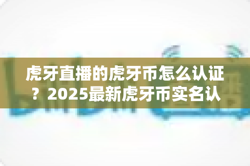 虎牙直播的虎牙币怎么认证?2025最新虎牙币实名认证与支付验证全流程指南 虎牙直播的虎牙币怎么认证?2025最新虎牙币实名认证与支付验证全流程指南