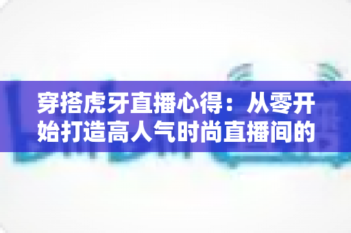 穿搭虎牙直播心得：从零开始打造高人气时尚直播间的实战指南