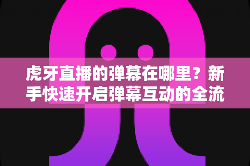 虎牙直播的弹幕在哪里？新手快速开启弹幕互动的全流程实用指南